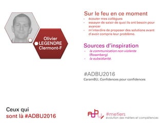 Olivier
LEGENDRE
Clermont-F
Ceux qui
sont là #ADBU2016
Sur le feu en ce moment
- écouter mes collègues
- essayer de saisir de quoi ils ont besoin pour
avancer
- m’interdire de proposer des solutions avant
d’avoir compris leur problème.
Sources d’inspiration
- la communication non violente
(Rosenberg)
- la subsidiarité.
#ADBU2016
CaramBU, Confidences pour confidences
 
