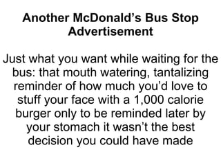 Another McDonald’s Bus Stop Advertisement Just what you want while waiting for the bus: that mouth watering, tantalizing reminder of how much you’d love to stuff your face with a 1,000 calorie burger only to be reminded later by your stomach it wasn’t the best decision you could have made 