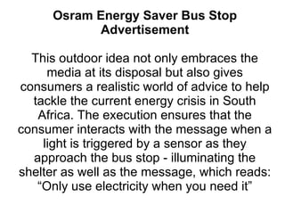Osram Energy Saver Bus Stop Advertisement This outdoor idea not only embraces the media at its disposal but also gives consumers a realistic world of advice to help tackle the current energy crisis in South Africa. The execution ensures that the consumer interacts with the message when a light is triggered by a sensor as they approach the bus stop - illuminating the shelter as well as the message, which reads: “Only use electricity when you need it” 