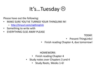 It’s…Tuesday 
Please have out the following:
• MAKE SURE YOU’VE TURNED YOUR THINGLINK IN!
– http://tinyurl.com/zigthinglink
• Something to write with
• EVERYTHING ELSE AWAY PLEASE
TODAY:
• Present ThingLinks!
• Finish reading Chapter 4, due tomorrow!
HOMEWORK:
• Finish reading Chapter 4
• Study notes over Chapters 3 and 4
• Study Roots, Weeks 1-6!
 