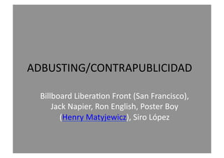 ADBUSTING/CONTRAPUBLICIDAD	
  
Billboard	
  Libera9on	
  Front	
  (San	
  Francisco),	
  
Jack	
  Napier,	
  Ron	
  English,	
  Poster	
  Boy	
  
(Henry	
  Matyjewicz),	
  Siro	
  López	
  
 