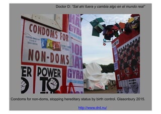 Doctor D: “Sal ahí fuera y cambia algo en el mundo real”
http://www.drd.nu/
Condoms for non-doms, stopping hereditary status by birth control. Glasonbury 2015.
 
