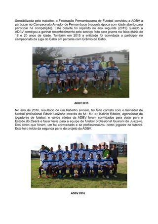 Sensibilizada pelo trabalho, a Federação Pernambucana de Futebol convidou a ADBV a
participar no Campeonato Amador de Pernambuco (naquela época com idade aberto para
participar na competição). Este convite foi repetido no ano seguinte (2015) quando a
ADBV começou a ganhar reconhecimento pelo serviço feito para jovens na faixa etária de
18 e 20 anos de idade. Também em 2015 a entidade foi convidada a participar no
campeonato da Liga do Cabo em parceria com Grêmio do Cabo.
ADBV 2015
No ano de 2016, resultado de um trabalho sincero, foi feito contato com o treinador de
futebol profissional Edson Leivinha através do M.: M.: Ir.: Kalinin Ribeiro, agenciador de
jogadores de futebol, e vários atletas da ADBV foram convidados para viajar para o
Estado do Ceará e fazer teste para a equipe de futebol profissional Guarani do Juazeiro.
Dos cinco que foram, um foi aproveitado e se profissionalizou como jogador de futebol.
Este foi o início da segunda parte do projeto da ADBV.
ADBV 2016
 