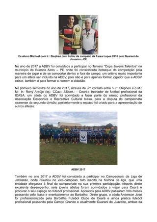 Ex-aluno Michael com Ir.: Stephen com troféu de campeão da Fares Lopes 2016 pelo Guaraní de
Juazeiro - CE
No ano de 2017 a ADBV foi convidada a participar no Torneio “Copa Jovens Talentos” no
município de Buenos Aires – PE onde foi considerada destaque da competição pela
maneira de jogar e de se comportar dentro e fora do campo, um critério muito importante
para um atleta ser incluído na ADBV, pois não é para apenas formar jogador que a ADBV
existe, também é para formar o homem e cidadão.
No primeiro semestre do ano de 2017, através de um contato entre o Ir.: Stephen e o M.:
M.: Ir.: Rony Araújo (loj.: CCav.: SSpart.: - Ceará), treinador de futebol profissional da
ICASA, um atleta do ADBV foi convidado a fazer parte do elenco profissional da
Associação Desportiva e Recreativa Cultural Icasa, para a disputa do campeonato
cearense da segunda divisão, posteriormente o espaço foi criado para a apresentação de
outros atletas.
ADBV 2017
Também no ano 2017 a ADBV foi convidada a participar no Campeonato da Liga de
Jaboatão, onde resultou no vice-campeão, fato inédito na história da liga, que uma
entidade chegasse à final do campeonato na sua primeira participação. Através deste
excelente desempenho, sete jovens atletas foram convidados a viajar para Ceará e
procurar o seu espaço no futebol profissional. Apoiados pela ADBV passaram três meses
passando pelo Icasa e eventualmente ao Barbalha. Deste grupo, o atleta Anderson José
foi profissionalizado pela Barbalha Futebol Clube do Ceará e ainda pratica futebol
profissional passando pela Campo Grande e atualmente Guarani do Juazeiro, ambas da
 