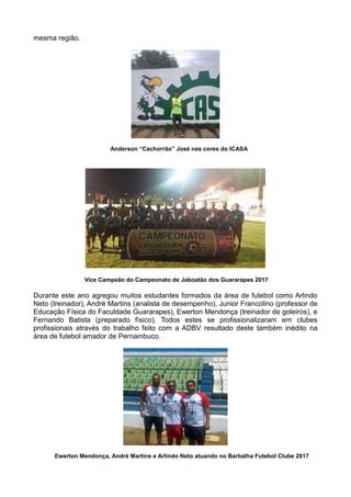 mesma região.
Anderson “Cachorrão” José nas cores do ICASA
Vice Campeão do Campeonato de Jaboatão dos Guararapes 2017
Durante este ano agregou muitos estudantes formados da área de futebol como Arlindo
Neto (treinador), André Martins (analista de desempenho), Junior Francolino (professor de
Educação Física do Faculdade Guararapes), Ewerton Mendonça (treinador de goleiros), e
Fernando Batista (preparado físico). Todos estes se profissionalizaram em clubes
profissionais através do trabalho feito com a ADBV resultado deste também inédito na
área de futebol amador de Pernambuco.
Ewerton Mendonça, André Martins e Arlindo Neto atuando no Barbalha Futebol Clube 2017
 