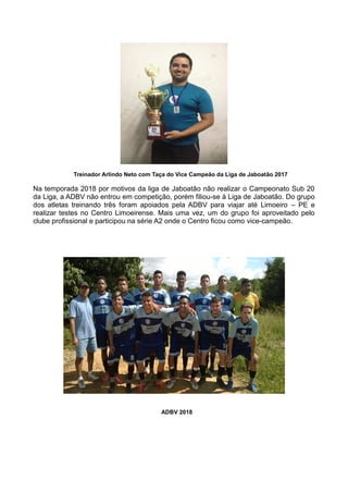 Treinador Arlindo Neto com Taça do Vice Campeão da Liga de Jaboatão 2017
Na temporada 2018 por motivos da liga de Jaboatão não realizar o Campeonato Sub 20
da Liga, a ADBV não entrou em competição, porém filiou-se à Liga de Jaboatão. Do grupo
dos atletas treinando três foram apoiados pela ADBV para viajar até Limoeiro – PE e
realizar testes no Centro Limoeirense. Mais uma vez, um do grupo foi aproveitado pelo
clube profissional e participou na série A2 onde o Centro ficou como vice-campeão.
ADBV 2018
 