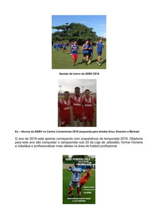 Sessão de treino da ADBV 2018
Ex – Alunos da ADBV no Centro Limoeirense 2018 (esquerda para direita) Artur, Ewerton e Michael
O ano de 2019 está apenas começando com preparativos da temporada 2019. Objetivos
para este ano são conquistar o campeonato sub 20 da Liga de Jaboatão, formar homens
e cidadãos e profissionalizar mais atletas na área de futebol profissional.
 