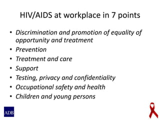 HIV/AIDS at workplace in 7 points
• Discrimination and promotion of equality of
opportunity and treatment
• Prevention
• Treatment and care
• Support
• Testing, privacy and confidentiality
• Occupational safety and health
• Children and young persons
 
