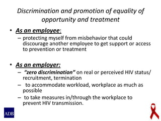 Discrimination and promotion of equality of
opportunity and treatment
• As an employee:
– protecting myself from misbehavior that could
discourage another employee to get support or access
to prevention or treatment
• As an employer:
– “zero discrimination” on real or perceived HIV status/
recruitment, termination
– to accommodate workload, workplace as much as
possible
– to take measures in/through the workplace to
prevent HIV transmission.
 