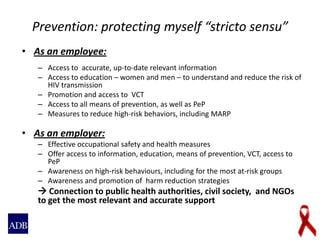 Prevention: protecting myself “stricto sensu”
• As an employee:
– Access to accurate, up-to-date relevant information
– Access to education – women and men – to understand and reduce the risk of
HIV transmission
– Promotion and access to VCT
– Access to all means of prevention, as well as PeP
– Measures to reduce high-risk behaviors, including MARP
• As an employer:
– Effective occupational safety and health measures
– Offer access to information, education, means of prevention, VCT, access to
PeP
– Awareness on high-risk behaviours, including for the most at-risk groups
– Awareness and promotion of harm reduction strategies
 Connection to public health authorities, civil society, and NGOs
to get the most relevant and accurate support
 