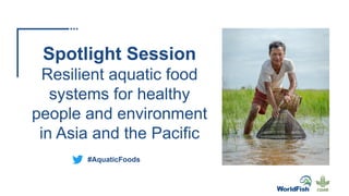 Spotlight Session
Resilient aquatic food
systems for healthy
people and environment
in Asia and the Pacific
#AquaticFoods
 