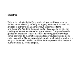 MuestreoToda la tecnología digital (e.g. audio, video) está basado en la técnica de muestreo (sampling en inglés). En música, cuando una grabadora digital toma una muestra, básicamente toma una fotografía fija de la forma de onda y la convierte en bits, los cuales pueden ser almacenados y procesados. Comparado con la grabación analógica, la cual está basada en registros de voltaje como patrones de magnetización en las partículas de óxido de la cinta magnetica. El muestreo digital convierte el voltaje en números (0s y 1s) los cuales pueden ser fácilmente representados y vueltos nuevamente a su forma original. 