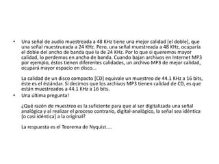 Una señal de audio muestreada a 48 KHz tiene una mejor calidad [el doble], que una señal muestrueada a 24 KHz. Pero, una señal muestreada a 48 KHz, ocuparía el doble del ancho de banda que la de 24 KHz. Por lo que si queremos mayor calidad, lo perdemos en ancho de banda. Cuando bajan archivos en Internet MP3 por ejemplo, éstos tienen diferentes calidades, un archivo MP3 de mejor calidad, ocupará mayor espacio en disco... La calidad de un disco compacto [CD] equivale un muestreo de 44.1 KHz a 16 bits, éste es el éstándar. Si decimos que los archivos MP3 tienen calidad de CD, es que están muestreados a 44.1 KHz a 16 bits.Una última pregunta!¿Qué razón de muestreo es la suficiente para que al ser digitalizada una señal analógica y al realizar el proceso contrario, digital-analógico, la señal sea idéntica [o casi idéntica] a la original? La respuesta es el Teorema de Nyquist....