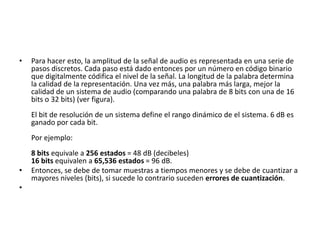 Para hacer esto, la amplitud de la señal de audio es representada en una serie de pasos discretos. Cada paso está dado entonces por un número en código binario que digitalmente códifica el nivel de la señal. La longitud de la palabra determina la calidad de la representación. Una vez más, una palabra más larga, mejor la calidad de un sistema de audio (comparando una palabra de 8 bits con una de 16 bits o 32 bits) (ver figura). El bit de resolución de un sistema define el rango dinámico de el sistema. 6 dB es ganado por cada bit. Por ejemplo:8 bits equivale a 256 estados = 48 dB (decibeles)16 bits equivalen a 65,536 estados = 96 dB.Entonces, se debe de tomar muestras a tiempos menores y se debe de cuantizar a mayores niveles (bits), si sucede lo contrario suceden errores de cuantización.