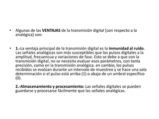 Algunas de las VENTAJAS de la transmisión digital [con respecto a la analógica] son: 1.-La ventaja principal de la transmisión digital es la inmunidad al ruido. Las señales analógicas son más susceptibles que los pulsos digitales a la amplitud, frecuencua y variaciones de fase. Esto se debe a que con la transmisión digital, no se necesita evaluar esos parámetros, con tanta precisión, como en la transmisión analógica. en cambio, los pulsos recibidos se evalúan durante un intervalo de muestreo y se hace una sola determinación si el pulso está arriba (1) o abajo de un umbral específico (0). 2.-Almacenamiento y procesamiento: Las señales digitales se pueden guardarse y procesarse fácilmente que las señales analógicas. 