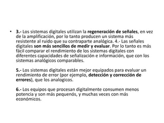 3.- Los sistemas digitales utilizan la regeneración de señales, en vez de la amplificación, por lo tanto producen un sistema más resistente al ruido que su contraparte analógica. 4.- Las señales digitales son más sencillos de medir y evaluar. Por lo tanto es más fácil comparar el rendimiento de los sistemas digitales con diferentes capacidades de señalización e información, que con los sistemas analógicos comparables. 5.- Los sistemas digitales están mejor equipados para evaluar un rendimiento de error (por ejemplo, detección y corrección de errores), que los analogicos. 6.- Los equipos que procesan digitalmente consumen menos potencia y son más pequenós, y muchas veces con más económicos.