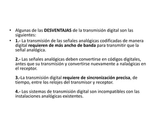 Algunas de las DESVENTAJAS de la transmisión digital son las siguientes:1.- La transmisión de las señales analógicas codificadas de manera digital requieren de más ancho de banda para transmitir que la señal analógica. 2.- Las señales analógicas deben convertirse en códigos digitales, antes que su transmisión y convertirse nuevamente a nalaógicas en el receptor. 3.-La transmisión digital requiere de sincronización precisa, de tiempo, entre los relojes del transmisor y receptor. 4.- Los sistemas de transmisión digital son incompatibles con las instalaciones analógicas existentes.