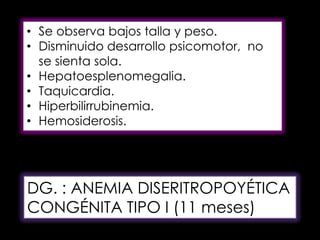 • Se observa bajos talla y peso.
• Disminuido desarrollo psicomotor, no
se sienta sola.
• Hepatoesplenomegalia.
• Taquicardia.
• Hiperbilirrubinemia.
• Hemosiderosis.

DG. : ANEMIA DISERITROPOYÉTICA
CONGÉNITA TIPO I (11 meses)

 