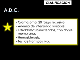 CLASIFICACIÓN

II

•Cromosoma 20 rasgo recesivo.
•Anemia de intensidad variable.
•Eritroblastos binucleados, con doble
membrana.
•Hemosiderosis.
•Test de Ham positivo.

 