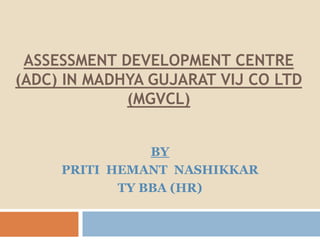 ASSESSMENT DEVELOPMENT CENTRE
(ADC) IN MADHYA GUJARAT VIJ CO LTD
(MGVCL)
BY
PRITI HEMANT NASHIKKAR
TY BBA (HR)
 