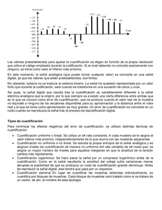 Los valores preestablecidos para ajustar la cuantificación se eligen en función de la propia resolución que utilice el código empleado durante la codificación. Si el nivel obtenido no coincide exactamente con ninguno, se toma como valor el inferior más próximo. 
En este momento, la señal analógica (que puede tomar cualquier valor) se convierte en una señal digital, ya que los valores que están preestablecidos, son finitos. 
No obstante, todavía no se traduce al sistema binario. La señal ha quedado representada por un valor finito que durante la codificación, será cuando se transforme en una sucesión de ceros y unos. 
Así pues, la señal digital que resulta tras la cuantificación es sensiblemente diferente a la señal eléctrica analógica que la originó, por lo que siempre va a existir una cierta diferencia entre ambas que es lo que se conoce como error de cuantificación, que se produce cuando el valor real de la muestra no equivale a ninguno de los escalones disponibles para su aproximación y la distancia entre el valor real y el que se toma como aproximación es muy grande. Un error de cuantificación se convierte en un ruido cuando se reproduzca la señal tras el proceso de decodificación digital. 
Tipos de cuantificación 
Para minimizar los efectos negativos del error de cuantificación, se utilizan distintas técnicas de cuantificación: Cuantificación uniforme o lineal. Se utiliza un bit rate constante. A cada muestra se le asigna el valor inferior más próximo, independientemente de lo que ocurra con las muestras adyacentes. Cuantificación no uniforme o no lineal. Se estudia la propia entropía de la señal analógica y se asignan niveles de cuantificación de manera no uniforme (bit rate variable) de tal modo que, se asigne un mayor número de niveles para aquellos márgenes en que la amplitud de la tensión cambia más rápidamente. Cuantificación logarítmica: Se hace pasar la señal por un compresor logarítmico antes de la cuantificación. Como en la señal resultante la amplitud del voltaje sufre variaciones menos abruptas la posibilidad de que se produzca un ruido de cuantificación grande disminuye. Antes de reproducir la señal digital, esta tendrá que pasa por un expansor. Cuantificación vectorial En lugar de cuantificar las muestras obtenidas individualmente, se cuantifica por bloques de muestras. Cada bloque de muestras será tratado como si se tratara de un vector, de ahí, el nombre de esta tipología. 
 