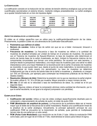 LA CODIFICACIÓN 
La codificación consiste en la traducción de los valores de tensión eléctrica analógicos que ya han sido cuantificados (ponderados) al sistema binario, mediante códigos preestablecidos. La señal analógica va a quedar transformada en un tren de impulsos digital. 
ASPECTOS GENERALES DE LA CODIFICACIÓN 
El códec es el código específico que se utiliza para la codificación/decodificación de los datos. Precisamente, la palabra Códec es una abreviatura de Codificador-Decodificador. Parámetros que definen el códec Número de canales: Indica el tipo de señal con que se va a tratar: monoaural, binaural o multicanal Frecuencia de muestreo: La frecuencia o tasa de muestreo se refiere a la cantidad de muestras de amplitud tomadas por unidad de tiempo en el proceso de muestreo. De acuerdo con el Teorema de muestreo de Nyquist-Shannon, la tasa de muestreo sólo determinará el ancho de banda base de la señal muestreada, es decir, limitará la frecuencia máxima de los componentes sinusoidales que forman una onda periódica. De acuerdo con este teorema, y siempre desde la perspectiva metemática, una mayor tasa de muestreo para una señal no debe interpretarse como una mayor fidelidad en la reconstrucción de la señal. El proceso de muestreo es reversible, lo que quiere decir que, desde el punto de vista matemático, la reconstrucción se puede realizar en modo exacto (no aproximado). La tasa de muestreo se determina multiplicando por dos el ancho de banda base de la señal a muestrear y, añadiendo un margen (un 10% en CD-Audio, por ejemplo) para contemplar las limitaciones prácticas de los filtros no ideales (reales). Resolución (Número de bits): Determina la precisión con la que se reproduce la señal original. Se suelen utilizar 8, 10, 16 o 24 bits por muestra. Mayor precisión a mayor número de bits. Bit rate: El bit rate es la velocidad o tasa de transferencia de datos. Su unidad es el bit por segundo (bps). Pérdida: Algunos códecs al hacer la compresión eliminan cierta cantidad de información, por lo que la señal resultante, no es igual a la original (compresión con pérdidas). 
EJEMPLOS DE CÓDEC Codificación del sonido: Utiliza un tipo de códec (código) específicamente diseñado para la compresión y descompresión de señales de audio: el códec de audio CDA PAM (Modulación de amplitud de pulsos). La frecuencia de la portadora debe ser al menos mayor que el doble de la frecuencia de la señal moduladora. Realiza una cuantificación lineal de la amplitud de la señal analógica. Actualmente, la principal aplicación principal de una codificación PAM se encuentra en la transmisión de señales, pues permite el multiplexado (enviar más de una señal por un sólo canal). PCM (Pulse Code Modulated) cuya resolución es de 8 bits (1 byte. Utiliza la modulación PAM como base, pero en lugar de en 8 bits en 7 bits, reservándose el octavo para indicar el signo). 
 