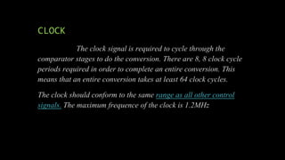 CLOCK
The clock signal is required to cycle through the
comparator stages to do the conversion. There are 8, 8 clock cycle
periods required in order to complete an entire conversion. This
means that an entire conversion takes at least 64 clock cycles.
The clock should conform to the same range as all other control
signals. The maximum frequence of the clock is 1.2MHz
 
