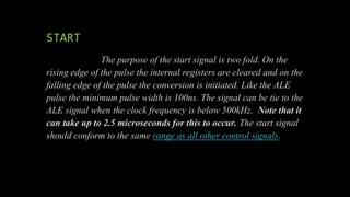 START
The purpose of the start signal is two fold. On the
rising edge of the pulse the internal registers are cleared and on the
falling edge of the pulse the conversion is initiated. Like the ALE
pulse the minimum pulse width is 100ns. The signal can be tie to the
ALE signal when the clock frequency is below 500kHz. Note that it
can take up to 2.5 microseconds for this to occur. The start signal
should conform to the same range as all other control signals.
 