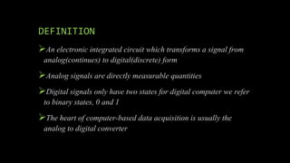 DEFINITION
An electronic integrated circuit which transforms a signal from
analog(continues) to digital(discrete) form
Analog signals are directly measurable quantities
Digital signals only have two states for digital computer we refer
to binary states, 0 and 1
The heart of computer-based data acquisition is usually the
analog to digital converter
 
