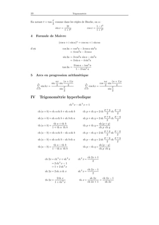 10 Trigonométrie
En notant t = tan
x
2
comme dans les règles de Bioche, on a :
sin x =
2t
1 + t2
cos x =
1 − t2
1 + t2
4 Formule de Moivre
(cos a + i sin a)n
= cos na + i sin na
d’où cos 3a = cos3
a − 3 cos a sin2
a
= 4 cos3
a − 3 cosa
sin 3a = 3 cos2
a sin a − sin3
a
= 3 sin a − 4 sin3
a
tan 3a =
3 tan a − tan3
a
1 − 3 tan2
a
5 Arcs en progression arithmétique
n
k=0
sin kx =
sin
nx
2
sin
(n + 1)x
2
sin
x
2
n
k=0
cos kx =
cos
nx
2
sin
(n + 1)x
2
sin
x
2
IV Trigonométrie hyperbolique
ch 2
x − sh 2
x = 1
ch (a + b) = ch a ch b + sh a sh b ch p + ch q = 2 ch
p + q
2
ch
p − q
2
sh (a + b) = sh a ch b + sh b ch a sh p + sh q = 2 sh
p + q
2
ch
p − q
2
th (a + b) =
th a + th b
1 + th a th b
th p + th q =
sh (p + q)
ch p ch q
ch (a − b) = ch a ch b − sh a sh b ch p − ch q = 2 sh
p + q
2
sh
p − q
2
sh (a − b) = sh a ch b − sh b ch a sh p − sh q = 2 sh
p − q
2
ch
p + q
2
th (a − b) =
th a − th b
1 − th a th b
th p − th q =
sh (p − q)
ch p ch q
ch 2x = ch 2
x + sh 2
x ch 2
x =
ch 2x + 1
2
= 2 ch 2
x − 1
= 1 + 2 sh 2
x
sh 2x = 2 sh x ch x sh 2
x =
ch 2x − 1
2
th 2x =
2 th x
1 + th 2
x
th x =
sh 2x
ch 2x + 1
=
ch 2x − 1
sh 2x
 