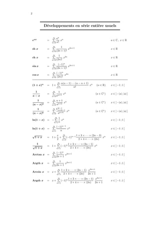 2
Développements en série entière usuels
eax
=
∞
n=0
an
n!
xn
a ∈ C , x ∈ R
sh x =
∞
n=0
1
(2n + 1)!
x2n+1
x ∈ R
ch x =
∞
n=0
1
(2n)!
x2n
x ∈ R
sin x =
∞
n=0
(−1)n
(2n + 1)!
x2n+1
x ∈ R
cos x =
∞
n=0
(−1)n
(2n)!
x2n
x ∈ R
(1 + x)α
= 1 +
∞
n=1
α(α − 1) · · · (α − n + 1)
n!
xn
(α ∈ R) x ∈ ] −1 ; 1 [
1
a − x
=
∞
n=0
1
an+1
xn
(a ∈ C∗
) x ∈ ] −|a| ; |a| [
1
(a − x)2
=
∞
n=0
n + 1
an+2
xn
(a ∈ C∗
) x ∈ ] −|a| ; |a| [
1
(a − x)k
=
∞
n=0
Ck−1
n+k−1
an+k
xn
(a ∈ C∗
) x ∈ ] −|a| ; |a| [
ln(1 − x) = −
∞
n=1
1
n
xn
x ∈ [ −1 ; 1 [
ln(1 + x) =
∞
n=1
(−1)n−1
n
xn
x ∈ ] −1 ; 1 ]
√
1 + x = 1 +
x
2
+
∞
n=2
(−1)n−1 1 × 3 × · · · × (2n − 3)
2 × 4 × · · · × (2n)
xn
x ∈ ] −1 ; 1 [
1
√
1 + x
= 1 +
∞
n=1
(−1)n 1 × 3 × · · · × (2n − 1)
2 × 4 × · · · × (2n)
xn
x ∈ ] −1 ; 1 [
Arctan x =
∞
n=0
(−1)n
2n + 1
x2n+1
x ∈ [ −1 ; 1 ]
Argth x =
∞
n=0
1
2n + 1
x2n+1
x ∈ ] −1 ; 1 [
Arcsin x = x +
∞
n=1
1 × 3 × · · · × (2n − 1)
2 × 4 × · · · × (2n)
x2n+1
2n + 1
x ∈ ] −1 ; 1 [
Argsh x = x +
∞
n=1
(−1)n 1 × 3 × · · · × (2n − 1)
2 × 4 × · · · × (2n)
x2n+1
2n + 1
x ∈ ] −1 ; 1 [
 