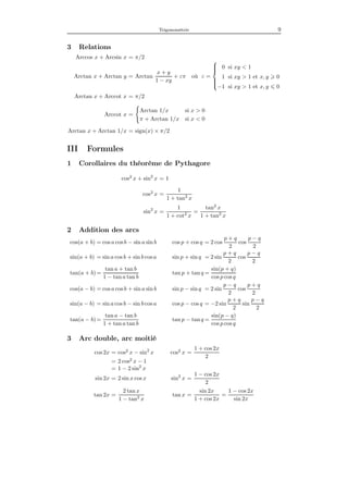 Trigonométrie 9
3 Relations
Arccos x + Arcsin x = π/2
Arctan x + Arctan y = Arctan
x + y
1 − xy
+ επ où ε =



0 si xy < 1
1 si xy > 1 et x, y 0
−1 si xy > 1 et x, y 0
Arctan x + Arccot x = π/2
Arccot x =
Arctan 1/x si x > 0
π + Arctan 1/x si x < 0
Arctan x + Arctan 1/x = sign(x) × π/2
III Formules
1 Corollaires du théorème de Pythagore
cos2
x + sin2
x = 1
cos2
x =
1
1 + tan2
x
sin2
x =
1
1 + cot2
x
=
tan2
x
1 + tan2
x
2 Addition des arcs
cos(a + b) = cos a cosb − sin a sin b cos p + cos q = 2 cos
p + q
2
cos
p − q
2
sin(a + b) = sin a cos b + sin b cosa sin p + sin q = 2 sin
p + q
2
cos
p − q
2
tan(a + b) =
tan a + tan b
1 − tan a tan b
tan p + tan q =
sin(p + q)
cos p cos q
cos(a − b) = cos a cosb + sin a sin b sin p − sin q = 2 sin
p − q
2
cos
p + q
2
sin(a − b) = sin a cos b − sin b cosa cos p − cos q = −2 sin
p + q
2
sin
p − q
2
tan(a − b) =
tan a − tan b
1 + tan a tan b
tan p − tan q =
sin(p − q)
cos p cos q
3 Arc double, arc moitié
cos 2x = cos2
x − sin2
x cos2
x =
1 + cos 2x
2
= 2 cos2
x − 1
= 1 − 2 sin2
x
sin 2x = 2 sin x cos x sin2
x =
1 − cos 2x
2
tan 2x =
2 tan x
1 − tan2
x
tan x =
sin 2x
1 + cos 2x
=
1 − cos 2x
sin 2x
 