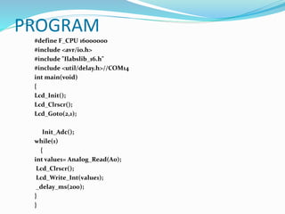 PROGRAM
#define F_CPU 16000000
#include <avr/io.h>
#include "Ilabslib_16.h"
#include <util/delay.h>//COM14
int main(void)
{
Lcd_Init();
Lcd_Clrscr();
Lcd_Goto(2,1);
Init_Adc();
while(1)
{
int value1= Analog_Read(A0);
Lcd_Clrscr();
Lcd_Write_Int(value1);
_delay_ms(200);
}
}
 