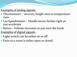 Examples of analog signals:
 Thermometer – mercury height rises as temperature
rises
 Car Speedometer – Needle moves farther right as
you accelerate
 Stereo – Volume increases as you turn the knob.
Examples of digital signals:
 Light switch can be either on or off
 Door to a room is either open or closed
 