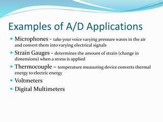 Examples of A/D Applications
 Microphones - take your voice varying pressure waves in the air
and convert them into varying electrical signals
 Strain Gauges - determines the amount of strain (change in
dimensions) when a stress is applied
 Thermocouple – temperature measuring device converts thermal
energy to electric energy
 Voltmeters
 Digital Multimeters
 