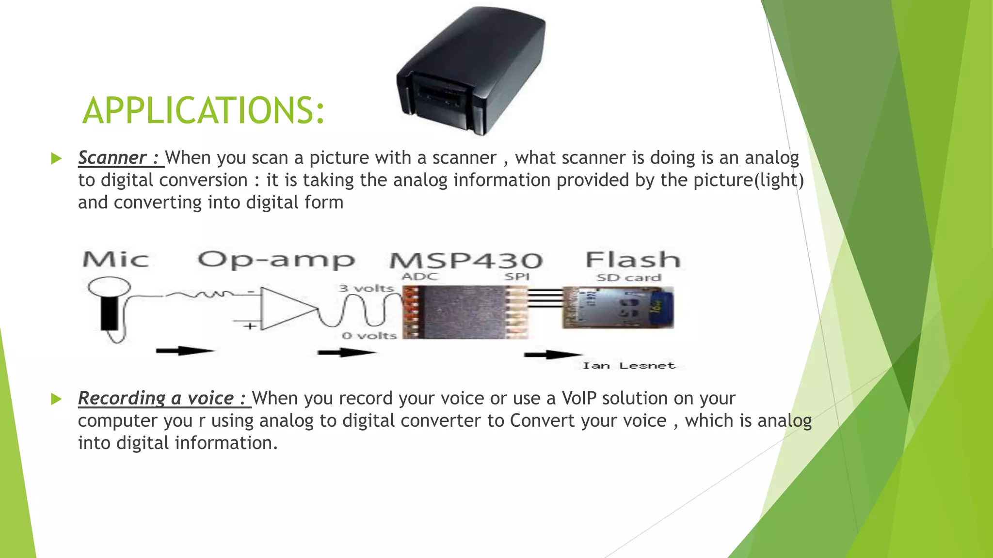 APPLICATIONS:
 Scanner : When you scan a picture with a scanner , what scanner is doing is an analog
to digital conversion : it is taking the analog information provided by the picture(light)
and converting into digital form
 Recording a voice : When you record your voice or use a VoIP solution on your
computer you r using analog to digital converter to Convert your voice , which is analog
into digital information.
 