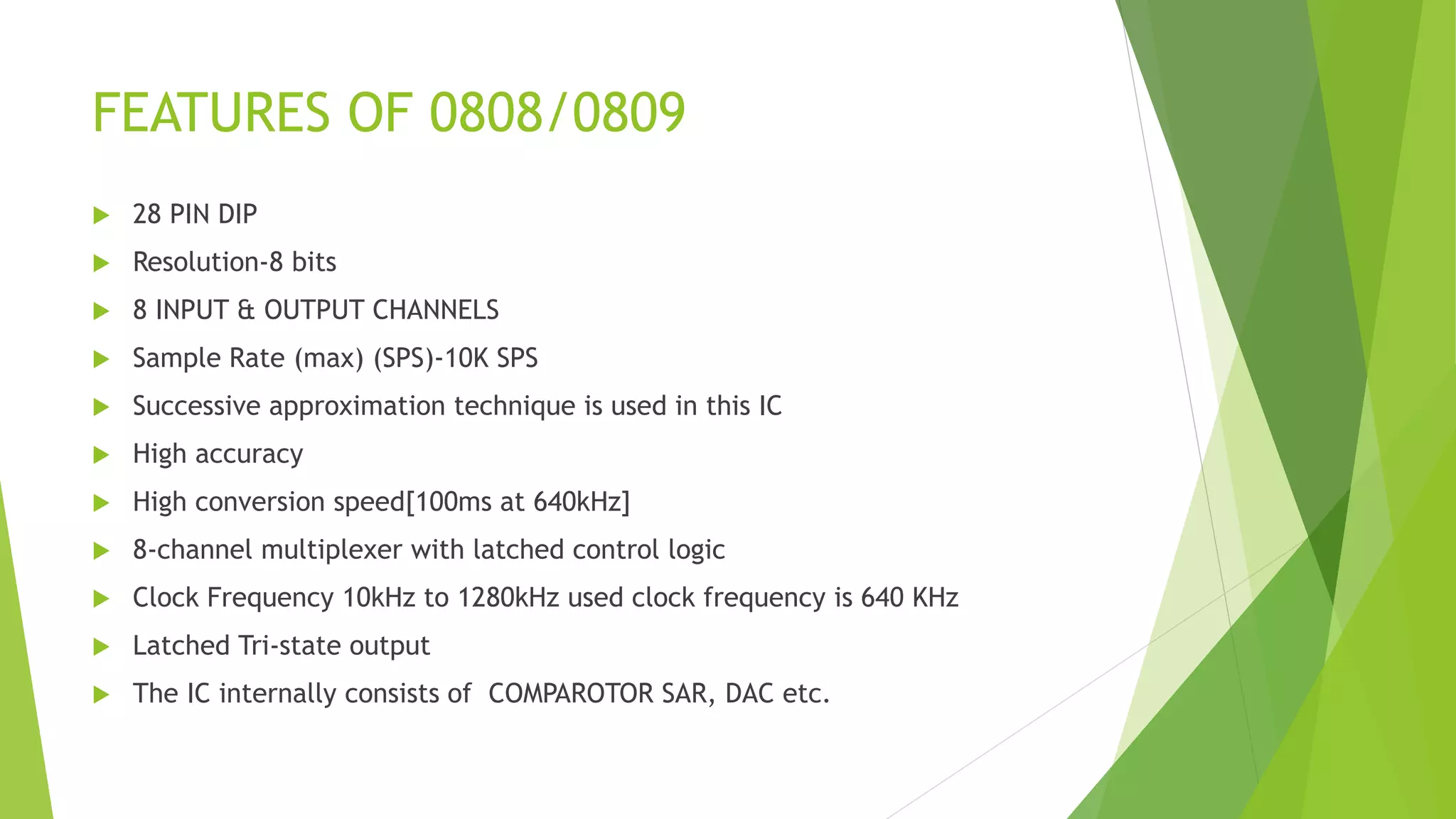FEATURES OF 0808/0809
 28 PIN DIP
 Resolution-8 bits
 8 INPUT & OUTPUT CHANNELS
 Sample Rate (max) (SPS)-10K SPS
 Successive approximation technique is used in this IC
 High accuracy
 High conversion speed[100ms at 640kHz]
 8-channel multiplexer with latched control logic
 Clock Frequency 10kHz to 1280kHz used clock frequency is 640 KHz
 Latched Tri-state output
 The IC internally consists of COMPAROTOR SAR, DAC etc.
 