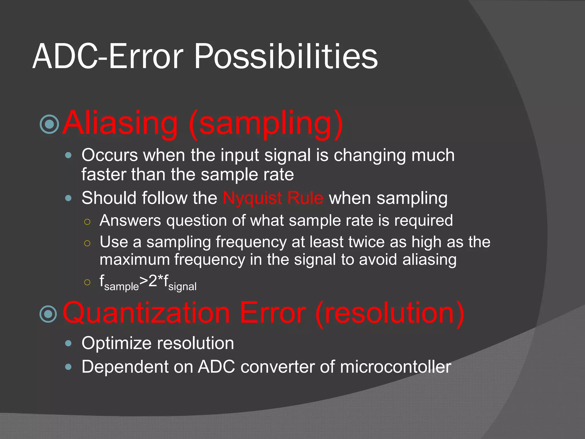 ADC-Error Possibilities
Aliasing (sampling)
 Occurs when the input signal is changing much
faster than the sample rate
 Should follow the Nyquist Rule when sampling
○ Answers question of what sample rate is required
○ Use a sampling frequency at least twice as high as the
maximum frequency in the signal to avoid aliasing
○ fsample>2*fsignal
Quantization Error (resolution)
 Optimize resolution
 Dependent on ADC converter of microcontoller
 