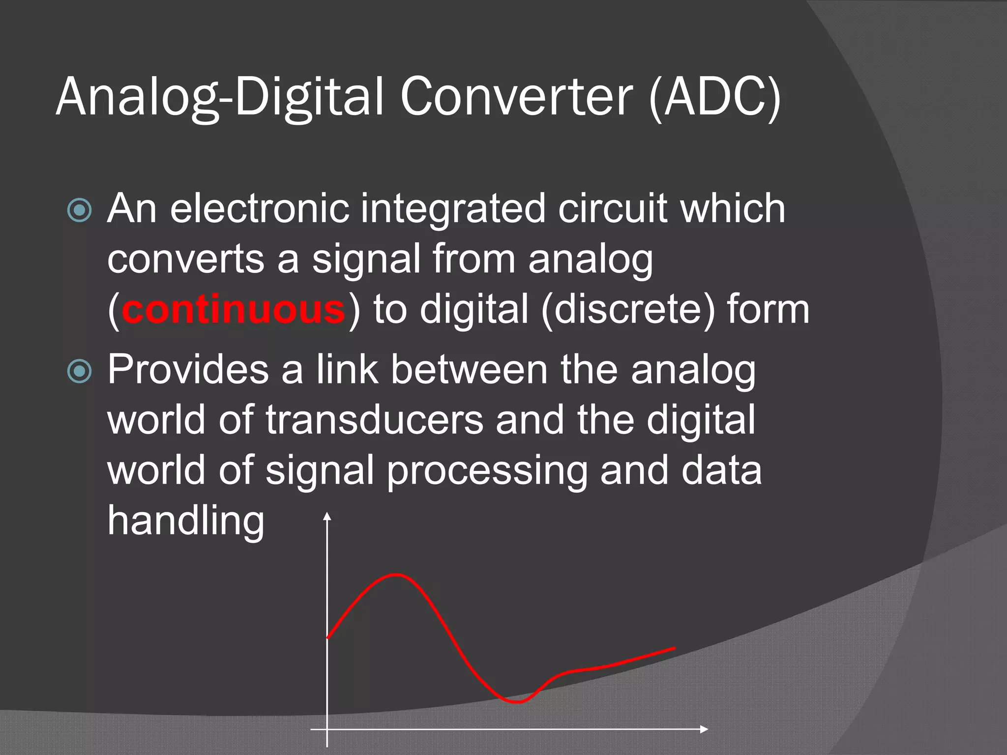 Analog-Digital Converter (ADC)
 An electronic integrated circuit which
converts a signal from analog
(continuous) to digital (discrete) form
 Provides a link between the analog
world of transducers and the digital
world of signal processing and data
handling
 