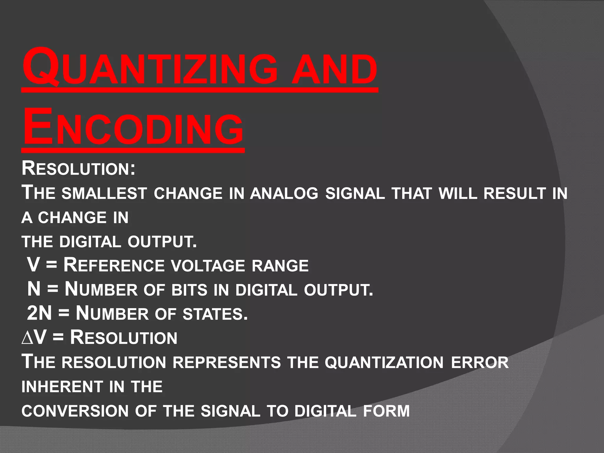 QUANTIZING AND
ENCODING
RESOLUTION:
THE SMALLEST CHANGE IN ANALOG SIGNAL THAT WILL RESULT IN
A CHANGE IN
THE DIGITAL OUTPUT.
V = REFERENCE VOLTAGE RANGE
N = NUMBER OF BITS IN DIGITAL OUTPUT.
2N = NUMBER OF STATES.
∆V = RESOLUTION
THE RESOLUTION REPRESENTS THE QUANTIZATION ERROR
INHERENT IN THE
CONVERSION OF THE SIGNAL TO DIGITAL FORM
 