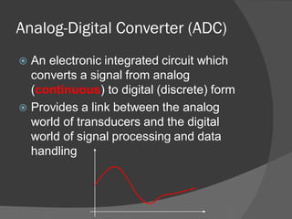 Analog-Digital Converter (ADC)
 An electronic integrated circuit which
converts a signal from analog
(continuous) to digital (discrete) form
 Provides a link between the analog
world of transducers and the digital
world of signal processing and data
handling
 