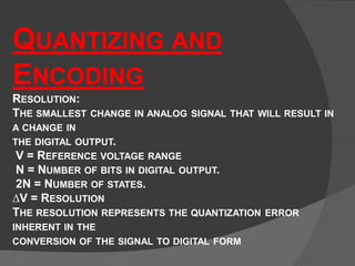 QUANTIZING AND
ENCODING
RESOLUTION:
THE SMALLEST CHANGE IN ANALOG SIGNAL THAT WILL RESULT IN
A CHANGE IN
THE DIGITAL OUTPUT.
V = REFERENCE VOLTAGE RANGE
N = NUMBER OF BITS IN DIGITAL OUTPUT.
2N = NUMBER OF STATES.
∆V = RESOLUTION
THE RESOLUTION REPRESENTS THE QUANTIZATION ERROR
INHERENT IN THE
CONVERSION OF THE SIGNAL TO DIGITAL FORM
 