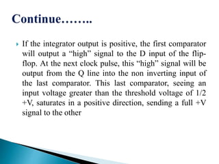  If the integrator output is positive, the first comparator
will output a “high” signal to the D input of the flip-
flop. At the next clock pulse, this “high” signal will be
output from the Q line into the non inverting input of
the last comparator. This last comparator, seeing an
input voltage greater than the threshold voltage of 1/2
+V, saturates in a positive direction, sending a full +V
signal to the other
 