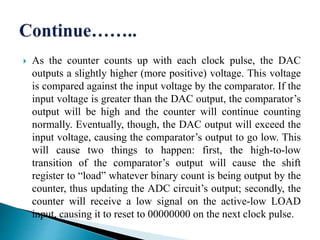  As the counter counts up with each clock pulse, the DAC
outputs a slightly higher (more positive) voltage. This voltage
is compared against the input voltage by the comparator. If the
input voltage is greater than the DAC output, the comparator’s
output will be high and the counter will continue counting
normally. Eventually, though, the DAC output will exceed the
input voltage, causing the comparator’s output to go low. This
will cause two things to happen: first, the high-to-low
transition of the comparator’s output will cause the shift
register to “load” whatever binary count is being output by the
counter, thus updating the ADC circuit’s output; secondly, the
counter will receive a low signal on the active-low LOAD
input, causing it to reset to 00000000 on the next clock pulse.
 