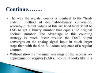  The way the register counts is identical to the “trial-
and-fit” method of decimal-to-binary conversion,
whereby different values of bits are tried from MSB to
LSB to get a binary number that equals the original
decimal number. The advantage to this counting
strategy is much faster results: the DAC output
converges on the analog signal input in much larger
steps than with the 0-to-full count sequence of a regular
counter.
 Without showing the inner workings of the successive-
approximation register (SAR), the circuit looks like this
 