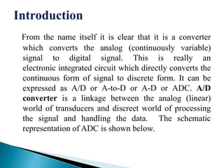 From the name itself it is clear that it is a converter
which converts the analog (continuously variable)
signal to digital signal. This is really an
electronic integrated circuit which directly converts the
continuous form of signal to discrete form. It can be
expressed as A/D or A-to-D or A-D or ADC. A/D
converter is a linkage between the analog (linear)
world of transducers and discreet world of processing
the signal and handling the data. The schematic
representation of ADC is shown below.
 