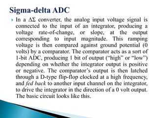  In a ΔΣ converter, the analog input voltage signal is
connected to the input of an integrator, producing a
voltage rate-of-change, or slope, at the output
corresponding to input magnitude. This ramping
voltage is then compared against ground potential (0
volts) by a comparator. The comparator acts as a sort of
1-bit ADC, producing 1 bit of output (“high” or “low”)
depending on whether the integrator output is positive
or negative. The comparator’s output is then latched
through a D-type flip-flop clocked at a high frequency,
and fed back to another input channel on the integrator,
to drive the integrator in the direction of a 0 volt output.
The basic circuit looks like this.
 