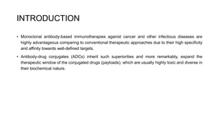 INTRODUCTION
• Monoclonal antibody-based immunotherapies against cancer and other infectious diseases are
highly advantageous comparing to conventional therapeutic approaches due to their high specificity
and affinity towards well-defined targets.
• Antibody-drug conjugates (ADCs) inherit such superiorities and more remarkably, expand the
therapeutic window of the conjugated drugs (payloads), which are usually highly toxic and diverse in
their biochemical nature.
 