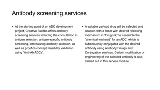 Antibody screening services
• At the starting point of an ADC development
project, Creative Biolabs offers antibody
screening services including the consultation in
antigen selection, antigen-specific antibody
screening, internalizing antibody selection, as
well as proof-of-concept feasibility validation
using “Anti-Ab ADCs”.
• A suitable payload drug will be selected and
coupled with a linker with desired releasing
mechanism in “DrugLnk” to assemble the
“chemical warhead” for an ADC, which is
subsequently conjugated with the desired
antibody using Antibody Design and
Conjugation services. Certain modification or
engineering of the selected antibody is also
carried out in this service module.
 