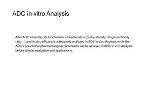 ADC in vitro Analysis
• After ADC assembly, its biochemical characteristics (purity, stability, drug-to-antibody
ratio…) and in vitro efficacy is adequately analyzed in ADC in vitro Analysis while the
ADC’s pre-clinical pharmacological parameters will be assayed in ADC in vivo Analysis
before clinical evaluation and applications.
 